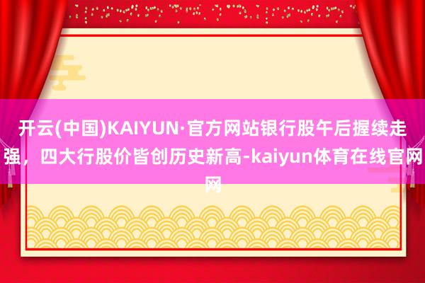 开云(中国)KAIYUN·官方网站银行股午后握续走强，四大行股价皆创历史新高-kaiyun体育在线官