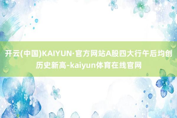 开云(中国)KAIYUN·官方网站A股四大行午后均创历史新高-kaiyun体育在线官网