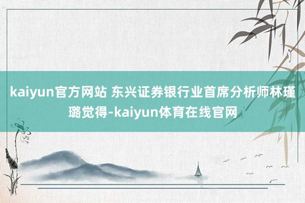 kaiyun官方网站 　　东兴证券银行业首席分析师林瑾璐觉得-kaiyun体育在线官网