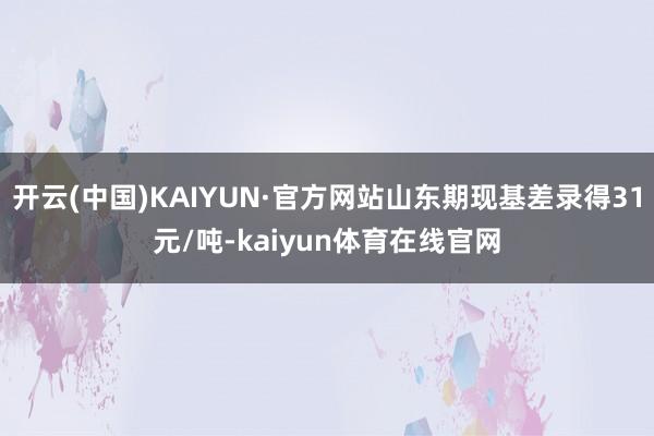 开云(中国)KAIYUN·官方网站山东期现基差录得31元/吨-kaiyun体育在线官网