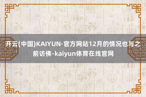 开云(中国)KAIYUN·官方网站　　12月的情况也与之前访佛-kaiyun体育在线官网