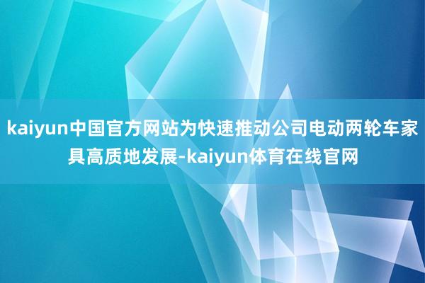 kaiyun中国官方网站为快速推动公司电动两轮车家具高质地发展-kaiyun体育在线官网