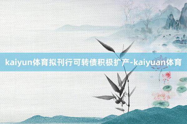 kaiyun体育拟刊行可转债积极扩产-kaiyuan体育