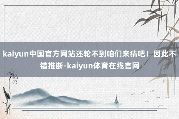 kaiyun中国官方网站还轮不到咱们来猜吧！因此不错推断-kaiyun体育在线官网