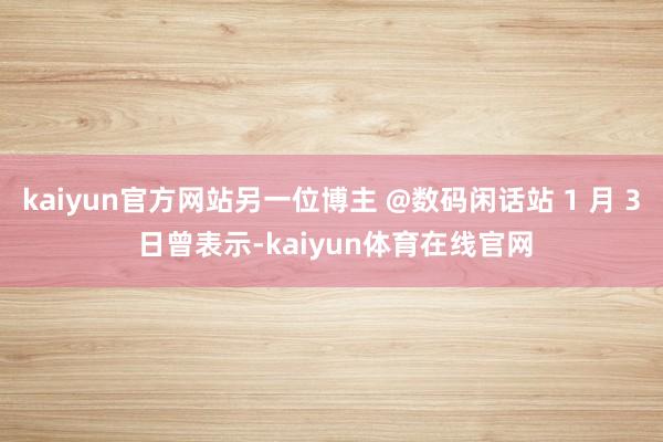 kaiyun官方网站另一位博主 @数码闲话站 1 月 3 日曾表示-kaiyun体育在线官网