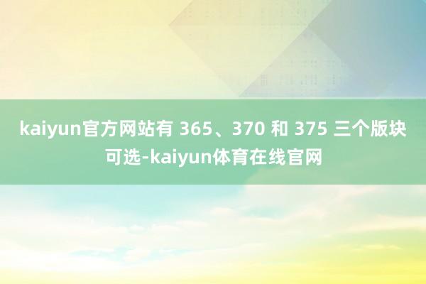 kaiyun官方网站有 365、370 和 375 三个版块可选-kaiyun体育在线官网