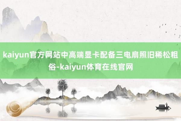 kaiyun官方网站中高端显卡配备三电扇照旧稀松粗俗-kaiyun体育在线官网