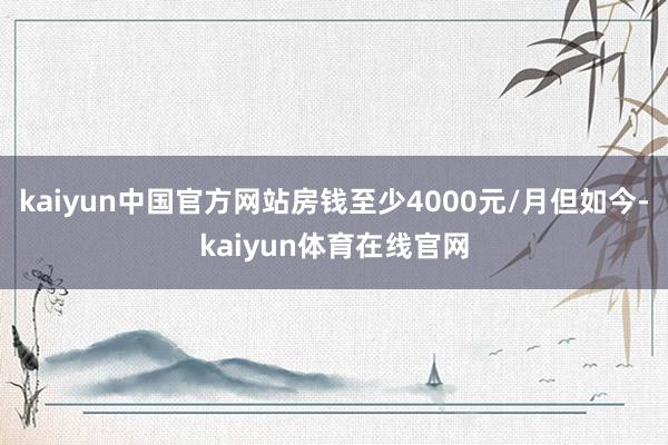 kaiyun中国官方网站房钱至少4000元/月但如今-kaiyun体育在线官网