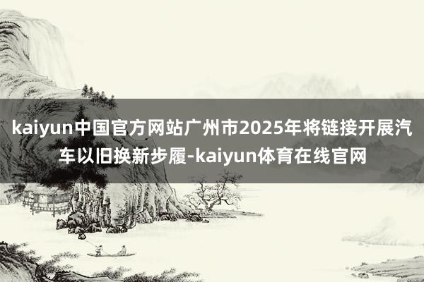 kaiyun中国官方网站广州市2025年将链接开展汽车以旧换新步履-kaiyun体育在线官网