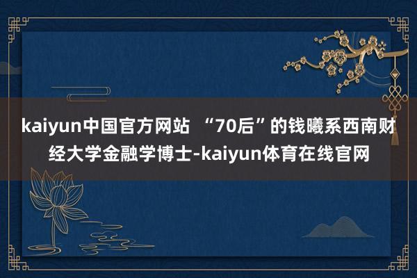 kaiyun中国官方网站  “70后”的钱曦系西南财经大学金融学博士-kaiyun体育在线官网