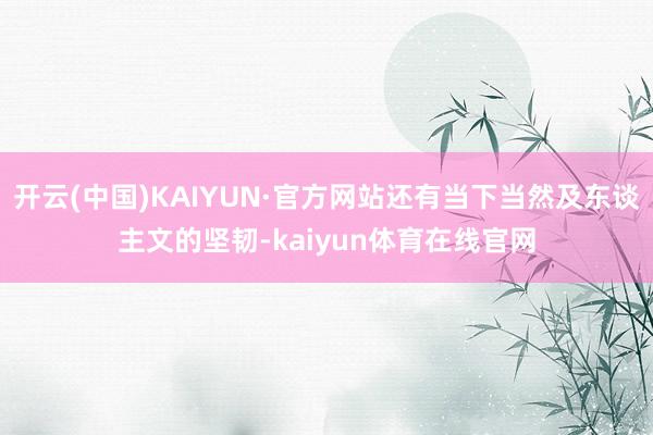 开云(中国)KAIYUN·官方网站还有当下当然及东谈主文的坚韧-kaiyun体育在线官网