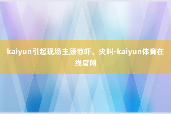 kaiyun引起现场主顾惊吓、尖叫-kaiyun体育在线官网