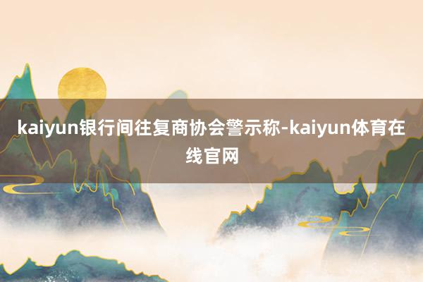 kaiyun银行间往复商协会警示称-kaiyun体育在线官网