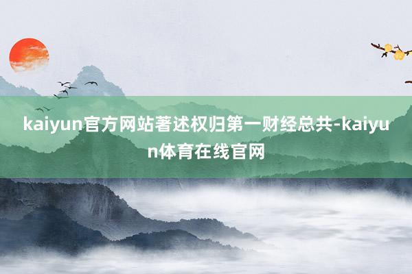 kaiyun官方网站著述权归第一财经总共-kaiyun体育在线官网