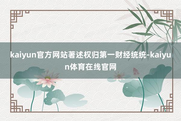 kaiyun官方网站著述权归第一财经统统-kaiyun体育在线官网