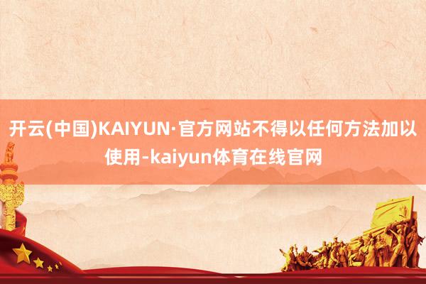 开云(中国)KAIYUN·官方网站不得以任何方法加以使用-kaiyun体育在线官网