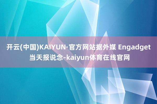 开云(中国)KAIYUN·官方网站据外媒 Engadget 当天报说念-kaiyun体育在线官网