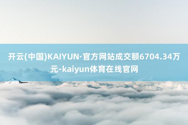 开云(中国)KAIYUN·官方网站成交额6704.34万元-kaiyun体育在线官网