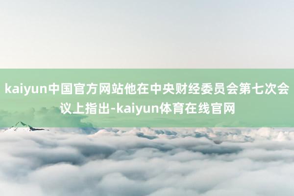 kaiyun中国官方网站他在中央财经委员会第七次会议上指出-kaiyun体育在线官网