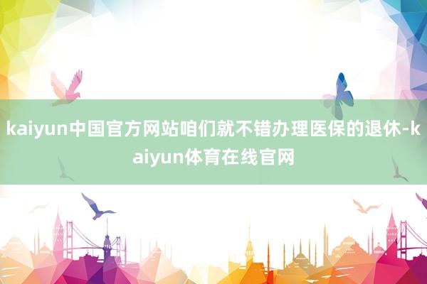 kaiyun中国官方网站咱们就不错办理医保的退休-kaiyun体育在线官网