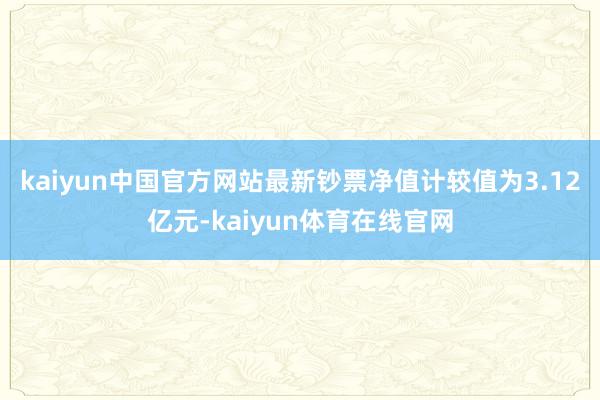 kaiyun中国官方网站最新钞票净值计较值为3.12亿元-kaiyun体育在线官网