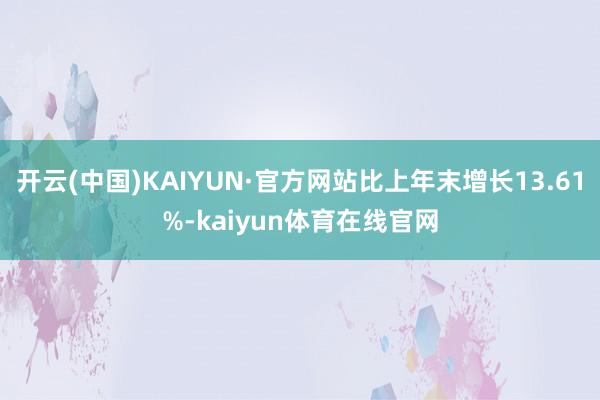 开云(中国)KAIYUN·官方网站比上年末增长13.61%-kaiyun体育在线官网