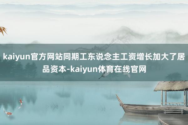 kaiyun官方网站同期工东说念主工资增长加大了居品资本-kaiyun体育在线官网