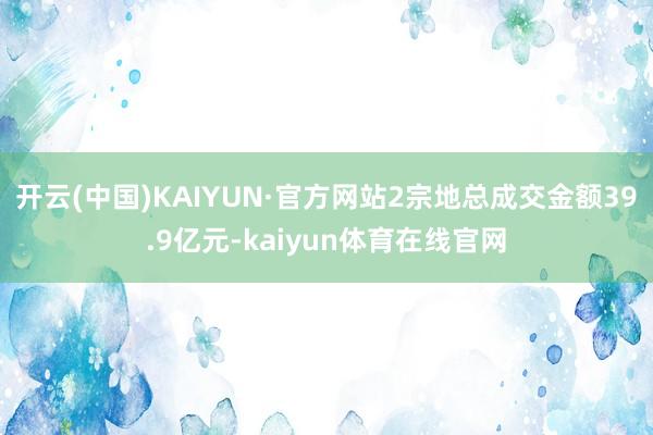 开云(中国)KAIYUN·官方网站2宗地总成交金额39.9亿元-kaiyun体育在线官网