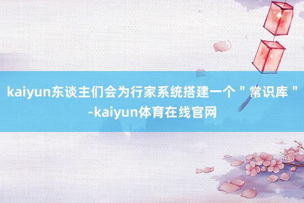 kaiyun东谈主们会为行家系统搭建一个＂常识库＂-kaiyun体育在线官网