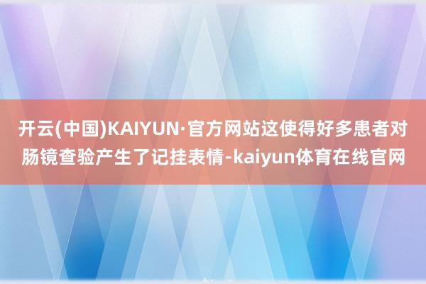 开云(中国)KAIYUN·官方网站这使得好多患者对肠镜查验产生了记挂表情-kaiyun体育在线官网