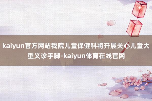 kaiyun官方网站我院儿童保健科将开展关心儿童大型义诊手脚-kaiyun体育在线官网