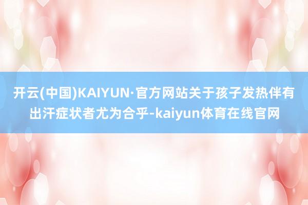 开云(中国)KAIYUN·官方网站关于孩子发热伴有出汗症状者尤为合乎-kaiyun体育在线官网