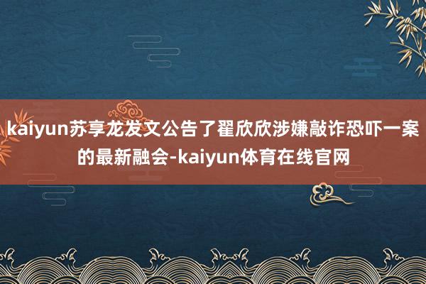 kaiyun苏享龙发文公告了翟欣欣涉嫌敲诈恐吓一案的最新融会-kaiyun体育在线官网