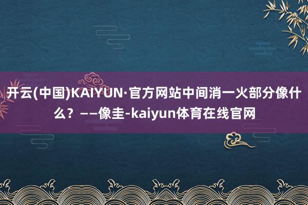 开云(中国)KAIYUN·官方网站中间消一火部分像什么？——像圭-kaiyun体育在线官网