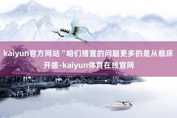 kaiyun官方网站“咱们措置的问题更多的是从临床开拔-kaiyun体育在线官网