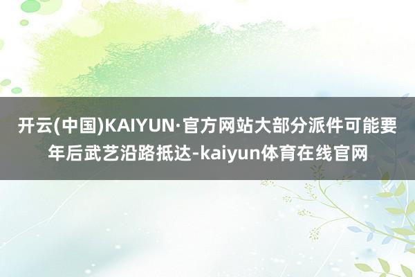 开云(中国)KAIYUN·官方网站大部分派件可能要年后武艺沿路抵达-kaiyun体育在线官网