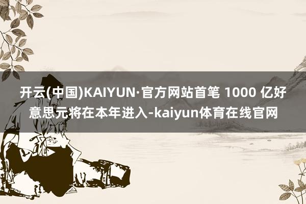 开云(中国)KAIYUN·官方网站首笔 1000 亿好意思元将在本年进入-kaiyun体育在线官网