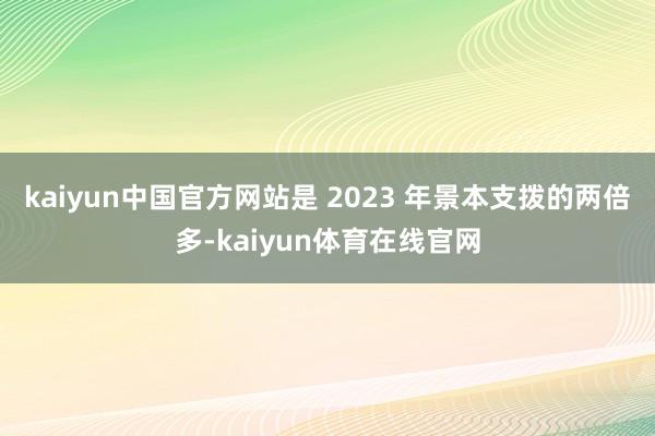 kaiyun中国官方网站是 2023 年景本支拨的两倍多-kaiyun体育在线官网