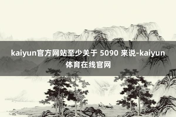 kaiyun官方网站至少关于 5090 来说-kaiyun体育在线官网