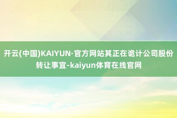 开云(中国)KAIYUN·官方网站其正在诡计公司股份转让事宜-kaiyun体育在线官网