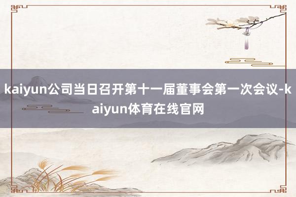 kaiyun公司当日召开第十一届董事会第一次会议-kaiyun体育在线官网