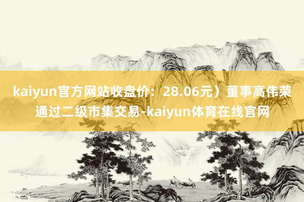 kaiyun官方网站收盘价：28.06元）董事高伟荣通过二级市集交易-kaiyun体育在线官网