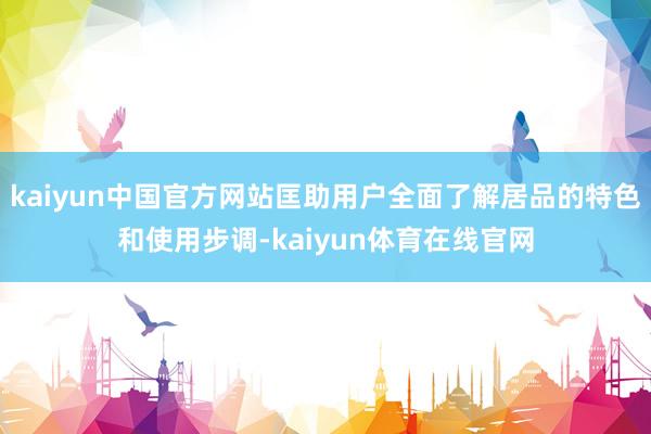 kaiyun中国官方网站匡助用户全面了解居品的特色和使用步调-kaiyun体育在线官网