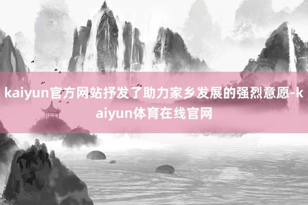 kaiyun官方网站抒发了助力家乡发展的强烈意愿-kaiyun体育在线官网