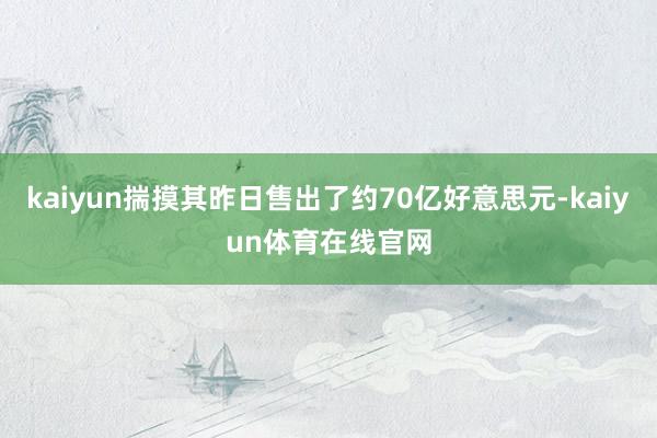 kaiyun揣摸其昨日售出了约70亿好意思元-kaiyun体育在线官网