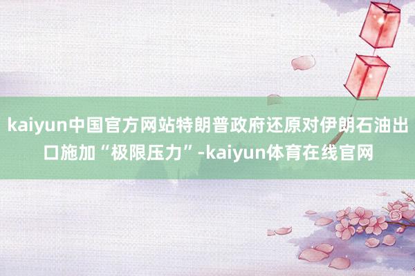 kaiyun中国官方网站特朗普政府还原对伊朗石油出口施加“极限压力”-kaiyun体育在线官网