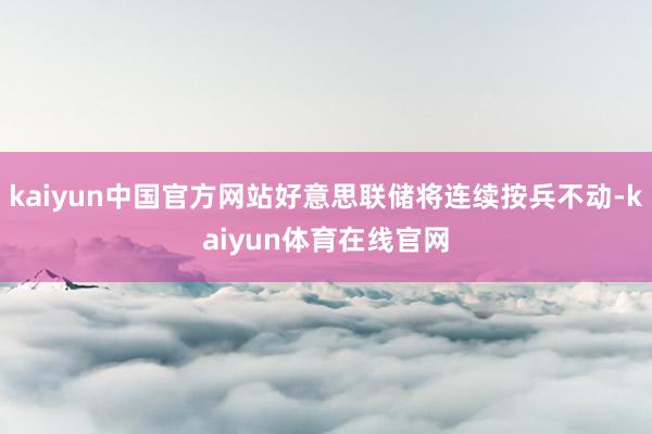 kaiyun中国官方网站好意思联储将连续按兵不动-kaiyun体育在线官网