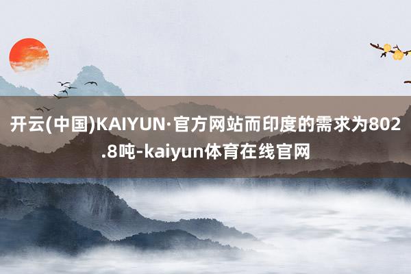 开云(中国)KAIYUN·官方网站而印度的需求为802.8吨-kaiyun体育在线官网