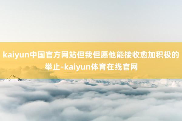 kaiyun中国官方网站但我但愿他能接收愈加积极的举止-kaiyun体育在线官网