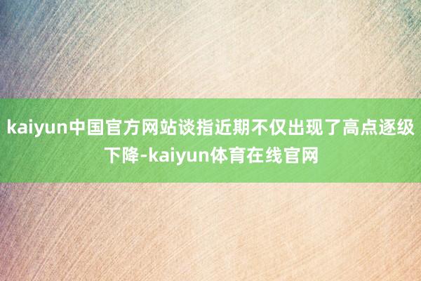 kaiyun中国官方网站谈指近期不仅出现了高点逐级下降-kaiyun体育在线官网